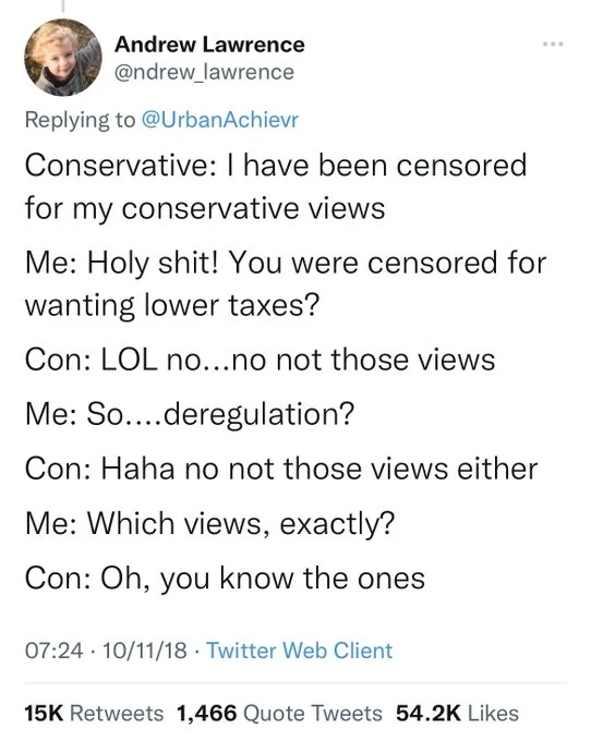 Conservative: I have been censored for my conservative views. Me: Holy shit! You were censored for
wanting lower taxes? Con: LOL no...no not those views. Me: So....deregulation? Con: Haha no not those views either. Me: Which views, exactly? Con: Oh, you know the ones