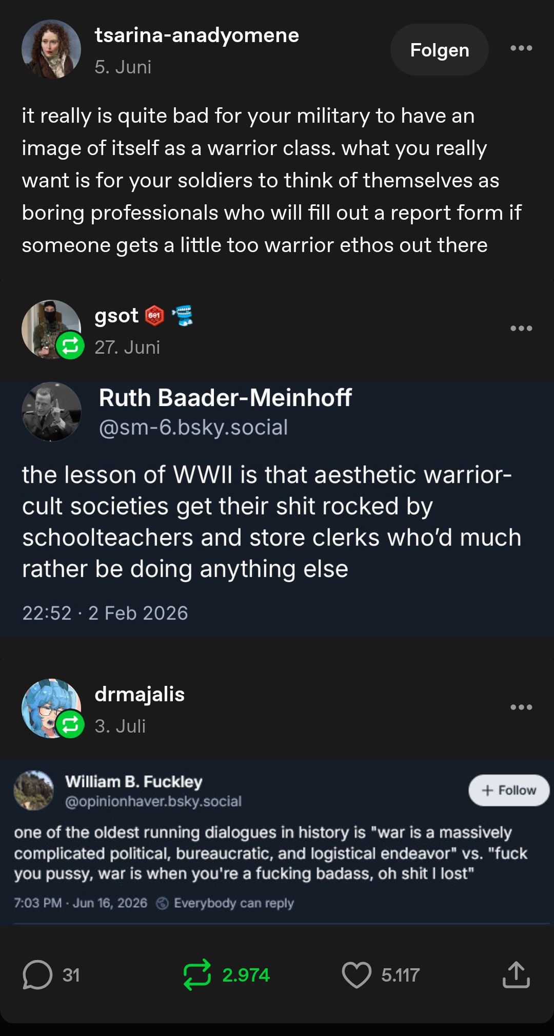 Tumblr user tsarina-anadyomene: it really is quite bad for your military to have an image of itself as a warrior class. what you really want is for your soldiers to think of themselves as boring professionals who will fill out a report form if someone gets a little too warrior ethos out there

Tumblr user gsot: [Screenshot of Bluesky user Ruth Baader-Meinhoff @sm-6.bluesky.social: the lesson of WWII is that aesthetic warrior cult societies get their shit rocked by school teachers and store clerks who'd much rather be doing anything else]

Tumblr user drmajalis: [Screenshot of Bluesky user William B. Fuckley @opinionhaver.bsky.social: one of the oldest running dialogues in history is "war is a massively complicated political, bureaucratic and logistical endeavour" vs. "fuck you pussy, war is when you're a fucking badass, oh shit I lost"]