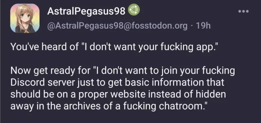 You've heard of I don't want your fucking app. Now get ready for I don't want to join your fucking Discord server just to get basic information that should be on a proper website instead of hidden in the archives of a fucking chatroom.