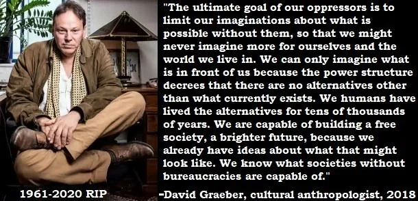 "The ultimate goal of our oppressors is to limit our imagination about what is possible without them, so that we might never imagine more for ourselves and the world we live in. We can only imagine what is in front of us because the power structure decrees that there are no alternatives other than what currently exists. We humans have lived the alternative for tens of thousands of years. We are capable of building a free society, a brighter future, because we already have ideas about what that might look like. We know what societies without bureaucracies are capable of."
— David Graeber, cultural anthropologist