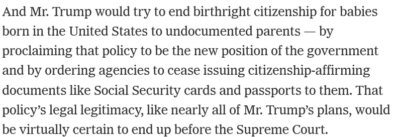 And Mr. Trump would try to end birthright citizenship for babies born in the United States to undocumented parents — by proclaiming that policy to be the new position of the government and by ordering agencies to cease issuing citizenship-affirming documents like Social Security cards and passports to them. That policy’s legal legitimacy, like nearly all of Mr. Trump’s plans, would be virtually certain to end up before the Supreme Court.